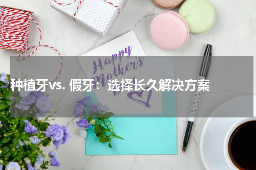  种植牙vs. 假牙：选择长久解决方案