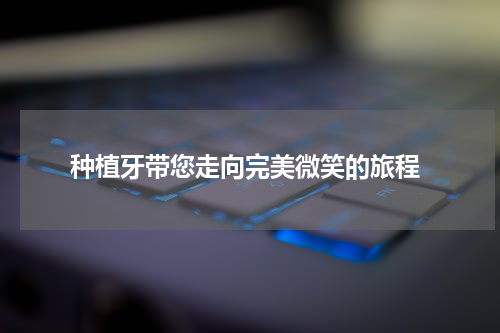  种植牙带您走向完美微笑的旅程
