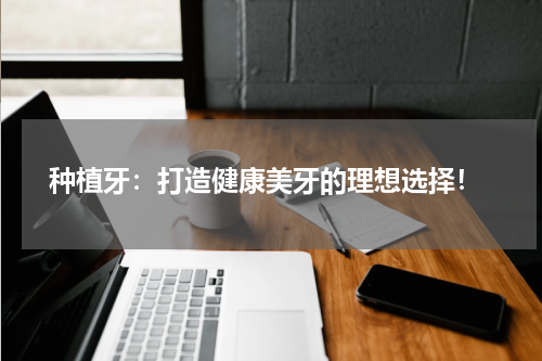  种植牙：打造健康美牙的理想选择！
