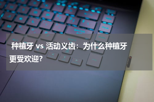  种植牙 vs 活动义齿：为什么种植牙更受欢迎？