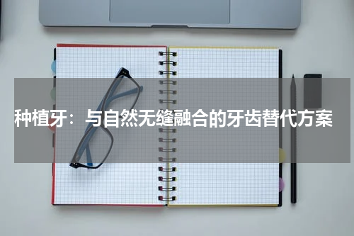  种植牙：与自然无缝融合的牙齿替代方案