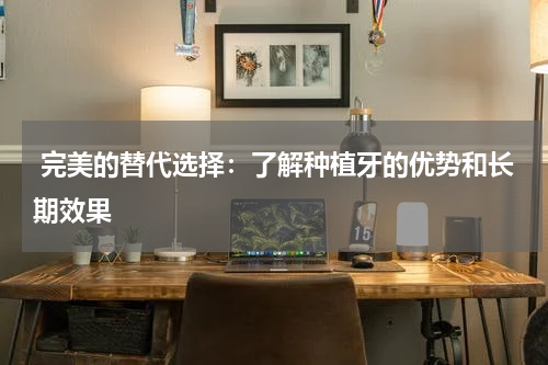  完美的替代选择：了解种植牙的优势和长期效果