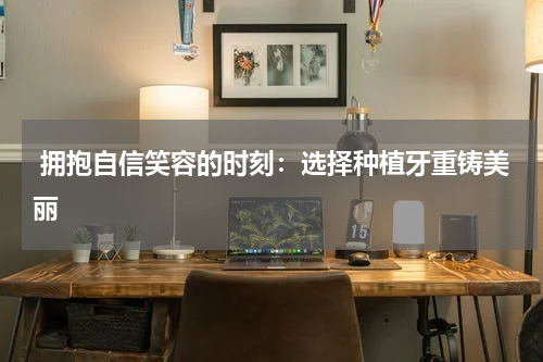  拥抱自信笑容的时刻：选择种植牙重铸美丽