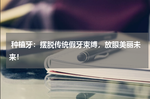  种植牙：摆脱传统假牙束缚，放眼美丽未来！