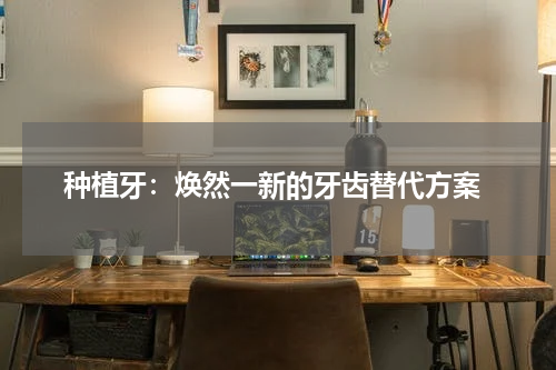  种植牙：焕然一新的牙齿替代方案