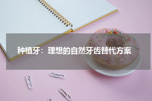  种植牙：理想的自然牙齿替代方案
