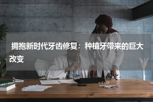  拥抱新时代牙齿修复：种植牙带来的巨大改变