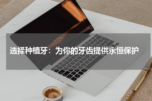  选择种植牙：为你的牙齿提供永恒保护