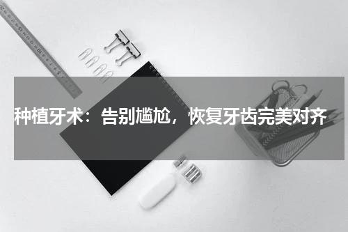  种植牙术：告别尴尬，恢复牙齿完美对齐