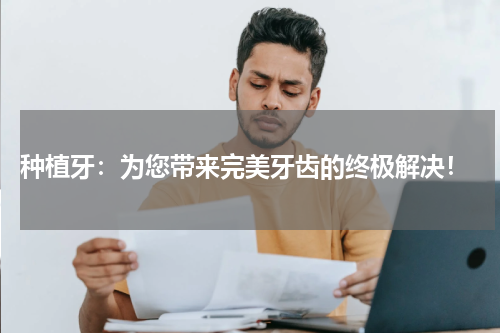  种植牙：为您带来完美牙齿的终极解决！