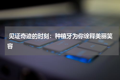  见证奇迹的时刻：种植牙为你诠释美丽笑容