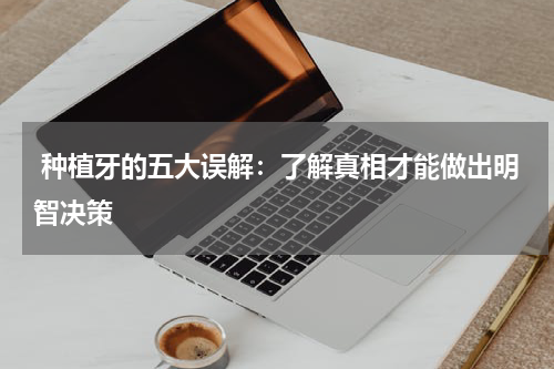  种植牙的五大误解：了解真相才能做出明智决策