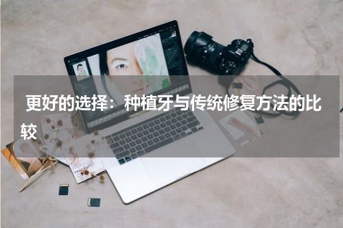  更好的选择：种植牙与传统修复方法的比较