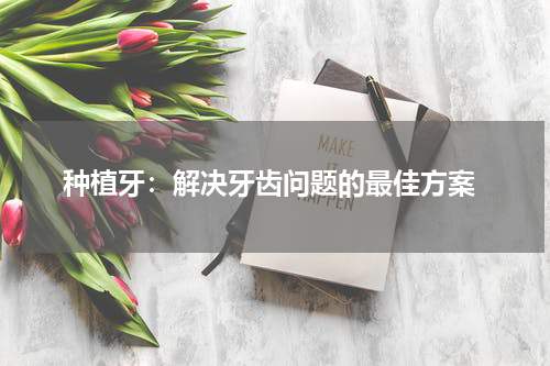  种植牙：解决牙齿问题的最佳方案