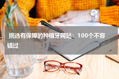 挑选有保障的种植牙网站：100个不容错过