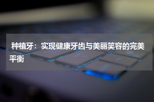  种植牙：实现健康牙齿与美丽笑容的完美平衡