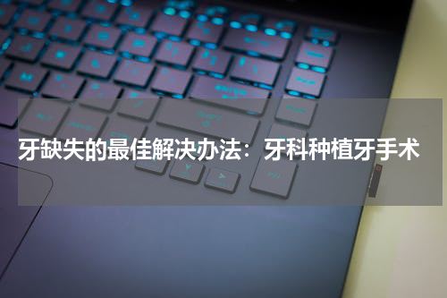  牙缺失的最佳解决办法：牙科种植牙手术