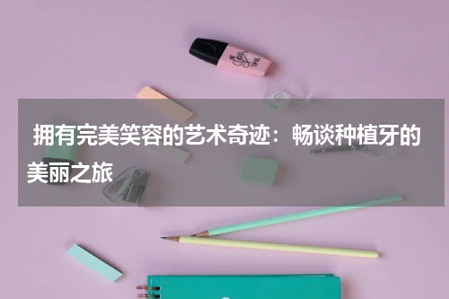  拥有完美笑容的艺术奇迹：畅谈种植牙的美丽之旅
