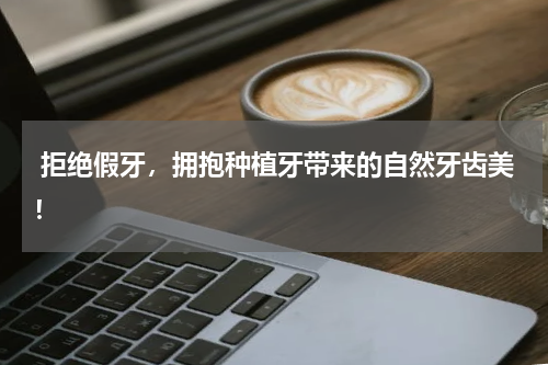  拒绝假牙，拥抱种植牙带来的自然牙齿美！