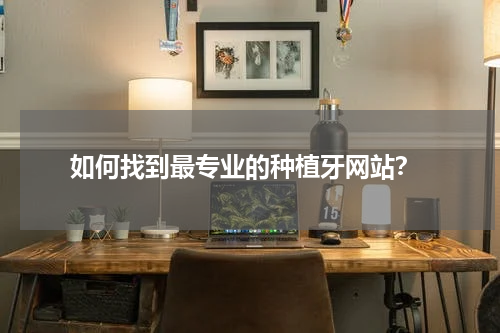  如何找到最专业的种植牙网站？
