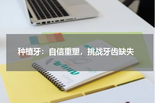  种植牙：自信重塑，挑战牙齿缺失