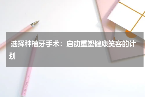  选择种植牙手术：启动重塑健康笑容的计划