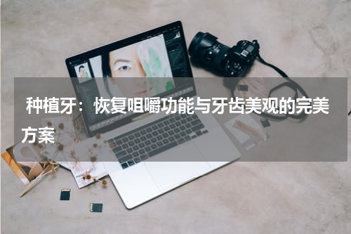  种植牙：恢复咀嚼功能与牙齿美观的完美方案