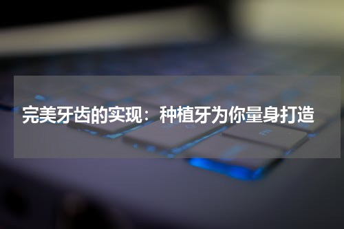  完美牙齿的实现：种植牙为你量身打造