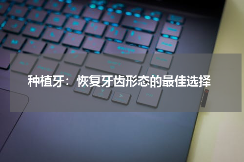  种植牙：恢复牙齿形态的最佳选择