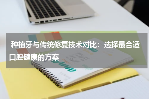  种植牙与传统修复技术对比：选择最合适口腔健康的方案
