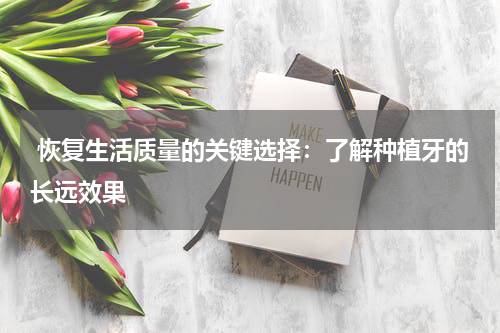  恢复生活质量的关键选择：了解种植牙的长远效果