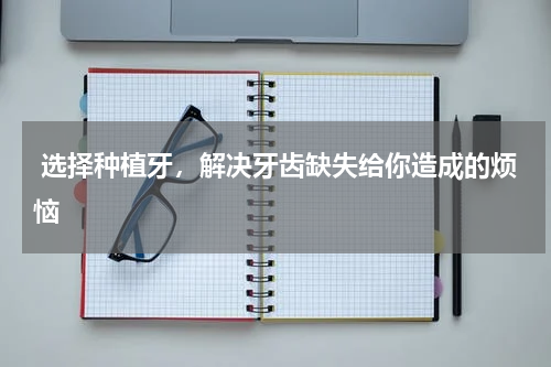 选择种植牙，解决牙齿缺失给你造成的烦恼