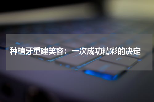  种植牙重建笑容：一次成功精彩的决定