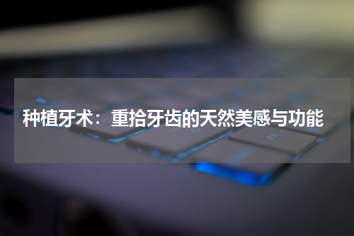  种植牙术：重拾牙齿的天然美感与功能