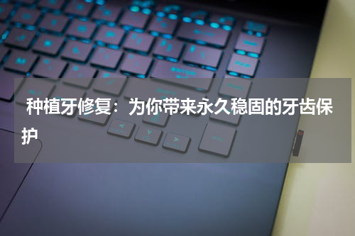  种植牙修复：为你带来永久稳固的牙齿保护