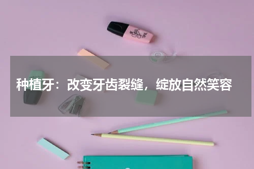  种植牙：改变牙齿裂缝，绽放自然笑容