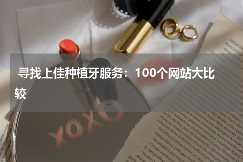  寻找上佳种植牙服务：100个网站大比较