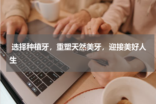  选择种植牙，重塑天然美牙，迎接美好人生