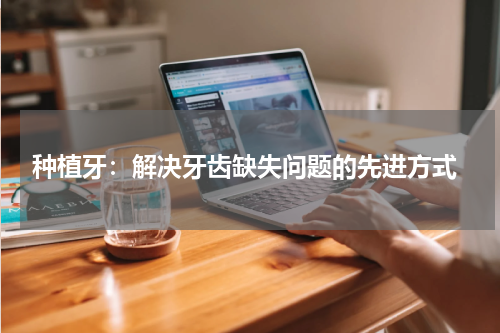  种植牙：解决牙齿缺失问题的先进方式