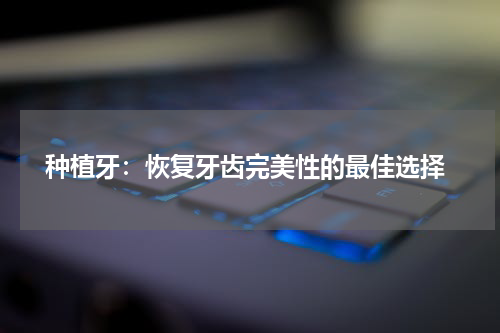  种植牙：恢复牙齿完美性的最佳选择