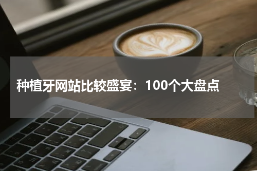  种植牙网站比较盛宴：100个大盘点