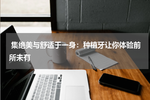  集绝美与舒适于一身：种植牙让你体验前所未有