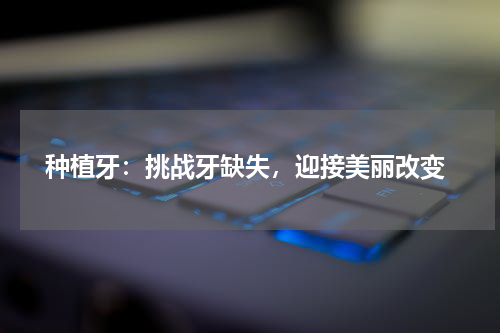  种植牙：挑战牙缺失，迎接美丽改变
