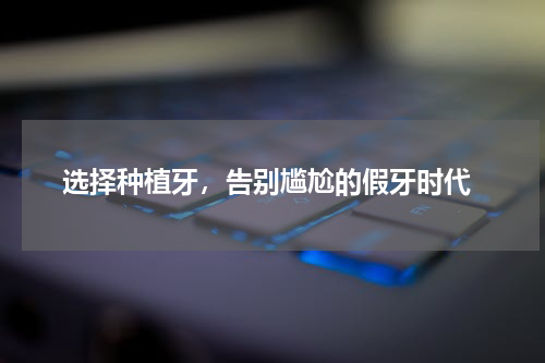  选择种植牙，告别尴尬的假牙时代