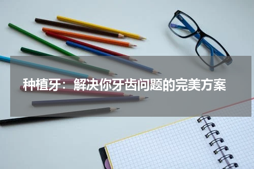  种植牙：解决你牙齿问题的完美方案