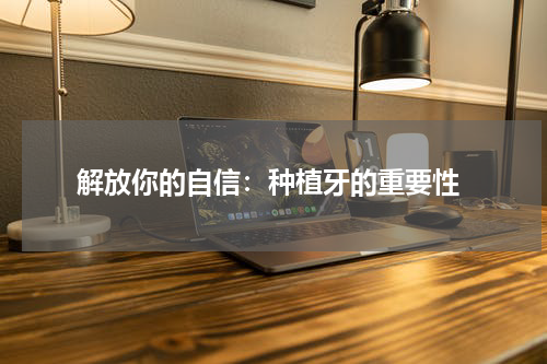  解放你的自信：种植牙的重要性