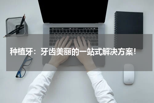  种植牙：牙齿美丽的一站式解决方案！