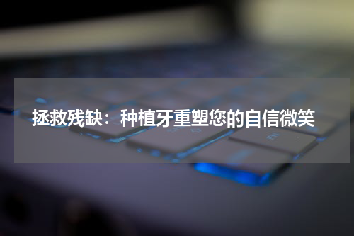  拯救残缺：种植牙重塑您的自信微笑