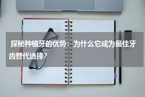  探秘种植牙的优势：为什么它成为最佳牙齿替代选择？