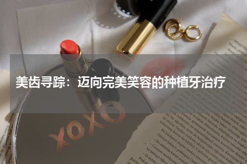  美齿寻踪：迈向完美笑容的种植牙治疗